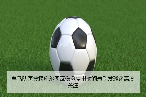 皇马队医披露库尔图瓦伤愈复出时间表引发球迷高度关注