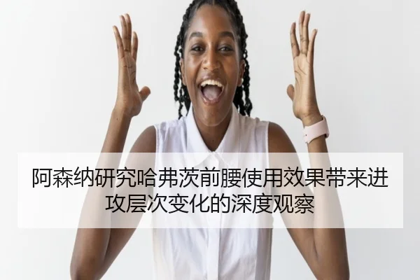 阿森纳研究哈弗茨前腰使用效果带来进攻层次变化的深度观察