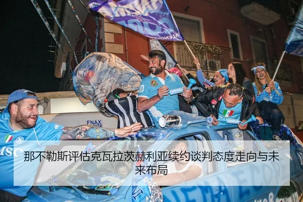 那不勒斯评估克瓦拉茨赫利亚续约谈判态度走向与未来布局