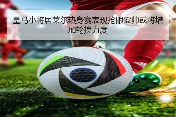 皇马小将居莱尔热身赛表现抢眼安帅或将增加轮换力度